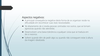 Aspectos negativos:
 A principal consequência negativa desta forma de se organizar reside na
dificuldade em reconhecer suas reais necessidades.
 Tal afastamento de si revela pessoas centradas nos outros, que se tornam
agressivas quando não atendidas.
 Desenvolvem uma baixa tolerância a qualquer coisa que se traduza em
de si mesmos.
 Sofrem quando têm de pedir algo ou quando não conseguem estar à altura
da imagem idealizada.
 