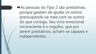 As pessoas do Tipo 2 são prestativas,
porque gostam de ajudar os outros
preocupando-se mais com os outros
do que consigo. Seu vício emocional
inconsciente é o orgulho, que por
serem prestativos, acham-se capazes e
independentes.
 