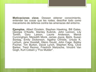 Motivaciones clave. Desean obtener conocimiento,
entender las cosas que les rodea, descifrar todo como
mecanismo de defensa contra las amenazas del entorno.
Ejemplos. Albert Einstein, Stephen Hawking, Bill Gates,
Georgia O’Keefe, Stanley Kubrick, John Lennon, Lily
Tomlin, Gary Larson, Laurie Anderson, Merce
Cunningham, Meredith Monk, James Joyce, Björk, Susan
Sontag, Emily Dickenson, Agatha Christie, Ursula K.
LeGuin, Jane Goodall, Glenn Gould, John Cage, Bobby
Fischer, Tim Burton, David Lynch, Stephen King, Clive
Barker, Trent Reznor, Friedrich Nietzsche, Vincent Van
Gogh, Kurt Cobain y "Fox Mulder".
 