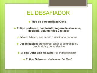 EL DESAFIADOR
 Tipo de personalidad Ocho
 El tipo poderoso, dominante, seguro de sí mismo,
decidido, voluntarioso y retador
 Miedo básico: ser herido o dominado por otros
 Deseo básico: protegerse, tener el control de su
propia vida y de su destino
 El tipo Ocho con ala Siete: "el Independiente“
 El tipo Ocho con ala Nueve: "el Oso"
 