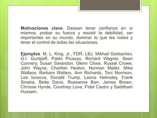 Motivaciones clave. Desean tener confianza en sí
mismos, probar su fuerza y resistir la debilidad, ser
importantes en su mundo, dominar lo que les rodea y
tener el control de todas las situaciones.
Ejemplos. M. L. King, Jr., FDR, LBJ, Mikhail Gorbachev,
G.I. Gurdjieff, Pablo Picasso, Richard Wagner, Sean
Connery, Susan Sarandon, Glenn Close, Russel Crowe,
John Wayne, Charlton Heston, Norman Mailer, Mike
Wallace, Barbara Walters, Ann Richards, Toni Morrison,
Lee Iococca, Donald Trump, Leona Helmsley, Frank
Sinatra, Bette Davis, Roseanne Barr, James Brown,
Chrissie Hynde. Courtney Love, Fidel Castro y Saddham
Hussein.
 