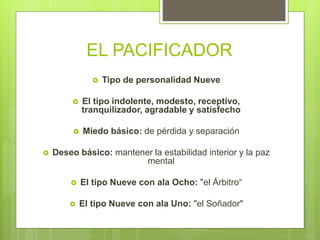 EL PACIFICADOR
 Tipo de personalidad Nueve
 El tipo indolente, modesto, receptivo,
tranquilizador, agradable y satisfecho
 Miedo básico: de pérdida y separación
 Deseo básico: mantener la estabilidad interior y la paz
mental
 El tipo Nueve con ala Ocho: "el Árbitro“
 El tipo Nueve con ala Uno: "el Soñador"
 
