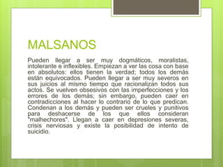 MALSANOS
Pueden llegar a ser muy dogmáticos, moralistas,
intolerante e inflexibles. Empiezan a ver las cosa con base
en absolutos: ellos tienen la verdad; todos los demás
están equivocados. Pueden llegar a ser muy severos en
sus juicios al mismo tiempo que racionalizan todos sus
actos. Se vuelven obsesivos con las imperfecciones y los
errores de los demás; sin embargo, pueden caer en
contradicciones al hacer lo contrario de lo que predican.
Condenan a los demás y pueden ser crueles y punitivos
para deshacerse de los que ellos consideran
"malhechores". Llegan a caer en depresiones severas,
crisis nerviosas y existe la posibilidad de intento de
suicidio.
 