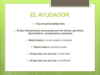 EL AYUDADOR
 Tipo de personalidad Dos
 El tipo interpersonal, preocupado por los demás: generoso,
demostrativo, complaciente y posesivo
 Miedo básico: no ser amado ni deseado
 Deseo básico: sentirse amado
 El tipo Dos con ala Uno: "el Servidor“
 El tipo Dos con ala Tres: "el Anfitrión"
 