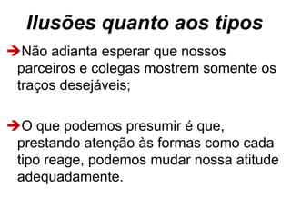 Ilusões quanto aos tipos
Não adianta esperar que nossos
parceiros e colegas mostrem somente os
traços desejáveis;
O que podemos presumir é que,
prestando atenção às formas como cada
tipo reage, podemos mudar nossa atitude
adequadamente.
 