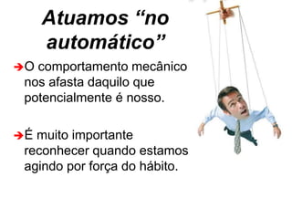 Atuamos “no
automático”
O comportamento mecânico
nos afasta daquilo que
potencialmente é nosso.
É muito importante
reconhecer quando estamos
agindo por força do hábito.
 