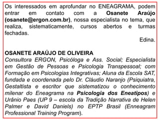Os interessados em aprofundar no ENEAGRAMA, podem
entrar em contato com a Osanete Araújo
(osanete@ergon.com.br), nossa especialista no tema, que
realiza, sistematicamente, cursos abertos e turmas
fechadas.
Edina.
OSANETE ARAÚJO DE OLIVEIRA
Consultora ERGON, Psicóloga e Ass. Social; Especialista
em Gestão de Pessoas e Psicologia Transpessoal; com
Formação em Psicologias Integrativas; Aluna da Escola SAT,
fundada e coordenada pelo Dr. Cláudio Naranjo (Psiquiatra,
Gestaltista e escritor que sistematizou o conhecimento
milenar do Eneagrama na Psicologia dos Eneatipos) e
Urânio Paes (UP 9 – escola da Tradição Narrativa de Helen
Palmer e David Daniels) no EPTP Brasil (Enneagram
Professional Training Program).
 