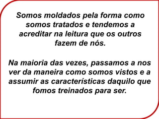Somos moldados pela forma como
somos tratados e tendemos a
acreditar na leitura que os outros
fazem de nós.
Na maioria das vezes, passamos a nos
ver da maneira como somos vistos e a
assumir as características daquilo que
fomos treinados para ser.
 