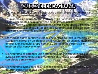QUE ES EL ENEAGRAMA
• El Eneagrama es un sistema matemático universal que nos demuestra
cómo está construido el Universo.
• Los pioneros en su uso fueron los caldeos en Babilonia hace 2500 años.
Etimológicamente Eneagrama viene de dos voces griegas:
Enneas=nueve y Grammas=gráfico, en síntesis quiere decir: 9 tipos, 9
características, 9 gráficos. Estas son las 9 características positivas que
están en el universo de una manera armónica.
•
• Las mismas nueve características se encuentran en toda la creación, en
cualquier sistema, en un planeta, en la naturaleza, en un país, en una
empresa, en cualquier grupo humano y en todas las personas, sin
importar si las conocen o no.
•
• El Eneagrama es entonces una herramienta, un espejo, un mapa que
ayuda al ser humano para que mantenga esas nueve características
completas y en armonía.
•
• El Eneagrama ayuda para el auto conocimiento, auto aceptación y auto
desarrollo para llegar así a una AUTO REALIZACIÓN.

 