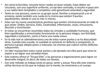 • Así como la bicicleta, necesita tener ruedas en buen estado. Estas deben ser
circulares, con una superficie uniforme, un eje bien centrado, ni mucho ni poco aire
y sus radios bien templados y completos; esto garantizará velocidad y seguridad.
• Tanto en una persona, como en un grupo social, familiar o empresarial y en el
universo, existe también una rueda en la misma que existen 9 puntos
equidistantes, donde ni uno es más ni menos.
• Estas son las nueve características positivas que existen intrínsecamente en todo lo
que existe: Orden, Servicio, Éxito, Creatividad, Información, Leyes, Entusiasmo,
Decisión y Conciliación.
• En éstas se encuentran resumidas todas las virtudes y cualidades humanas, que
bien equilibradas y armonizadas funcionarán en la persona integra, con felicidad,
seguridad y realización, como si fuera una rueda nueva.
• En la vida real se sobredimensiona uno de estos nueve puntos y se ha descuidado
otros. Cuando esto sucede, la cualidad se convierte en defecto o compulsión, la
persona o grupo adopta poses o máscaras, las mismas que cubren ciertos defectos
subyacentes.
• Un líder maneja bien estos nueve puntos y da ejemplo con ellos para que otros lo
copien y así lograr una sociedad mejor.
• Este sistema ofrece el “Grupo Elite” a las personas y organizaciones para lograr un
desarrollo integral, Es decir, de todas sus facetas.
• Con este método se trabaja tanto en pesar, sentir y actuar. Para ello este sistema
utiliza técnicas en las que se trabaja con la mente, las emociones y el cuerpo.

 