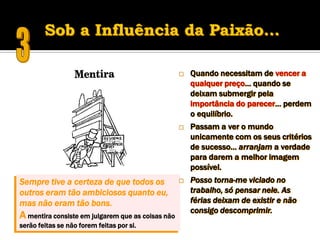    Quando necessitam de vencer a
                                                       qualquer preço… quando se
                                                       deixam submergir pela
                                                       importância do parecer… perdem
                                                       o equilíbrio.
                                                      Passam a ver o mundo
                                                       unicamente com os seus critérios
                                                       de sucesso… arranjam a verdade
                                                       para darem a melhor imagem
                                                       possível.
Sempre tive a certeza de que todos os                 Posso torna-me viciado no
outros eram tão ambiciosos quanto eu,                  trabalho, só pensar nele. As
mas não eram tão bons.                                 férias deixam de existir e não
                                                       consigo descomprimir.
A mentira consiste em julgarem que as coisas não
serão feitas se não forem feitas por si.
 