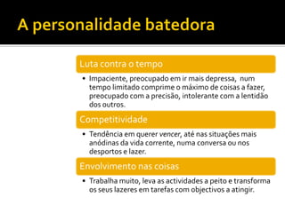 Luta contra o tempo
• Impaciente, preocupado em ir mais depressa, num
  tempo limitado comprime o máximo de coisas a fazer,
  preocupado com a precisão, intolerante com a lentidão
  dos outros.
Competitividade
• Tendência em querer vencer, até nas situações mais
  anódinas da vida corrente, numa conversa ou nos
  desportos e lazer.
Envolvimento nas coisas
• Trabalha muito, leva as actividades a peito e transforma
  os seus lazeres em tarefas com objectivos a atingir.
 