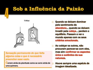    Quando se deixam dominar
                                                       pelo sentimento de
                                                       abandono… quando se deixam
                                                       invadir pela cobiça… perdem o
                                                       equilíbrio. Passam a ver o
                                                       mundo apenas com os seus
                                                       critérios emocionais.

                                                      Ao cobiçar os outros, não
                                                       procuram parecer-se com eles,
Sensação permanente de que falta                       mas sim confirmar os aspectos
alguma coisa e que é necessário                        único e autêntico da sua
preencher esse vazio.                                  natureza.
Correm atrás da plenitude como se corre atrás de      Houve sempre uma espécie de
uma quimera.                                           imagem idealizada.
 