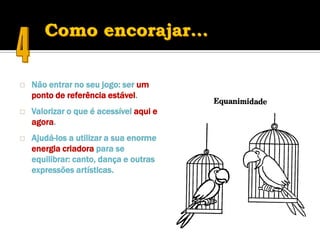    Não entrar no seu jogo: ser um
    ponto de referência estável.
   Valorizar o que é acessível aqui e
    agora.
   Ajudá-los a utilizar a sua enorme
    energia criadora para se
    equilibrar: canto, dança e outras
    expressões artísticas.
 