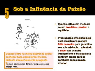    Quando estão com medo de
                                                    serem invadidos…perdem o
                                                    equilíbrio.

                                                   Preocupação emocional pela
                                                    qual consideram que têm
                                                    falta de meios para garantir a
                                                    sua sobrevivência… sobretudo
                                                    o saber que os nutre
Quando entro na minha espiral de querer             interiormente e os ajuda a se
conhecer tudo, posso tornar-me frio,                sentirem pronto para os
distante, intelectualmente arrogante.               combates com o mundo
Tornam-se avarentos de tudo: tempo, presença,       exterior.
espaço vital…
 