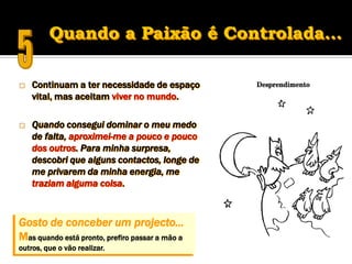    Continuam a ter necessidade de espaço
    vital, mas aceitam viver no mundo.

   Quando consegui dominar o meu medo
    de falta, aproximei-me a pouco e pouco
    dos outros. Para minha surpresa,
    descobri que alguns contactos, longe de
    me privarem da minha energia, me
    traziam alguma coisa.



Gosto de conceber um projecto...
Mas quando está pronto, prefiro passar a mão a
outros, que o vão realizar.
 