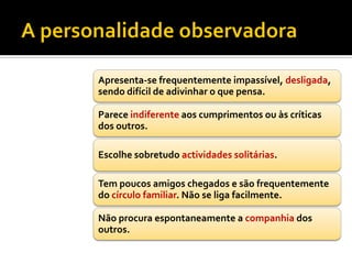 Apresenta-se frequentemente impassível, desligada,
sendo difícil de adivinhar o que pensa.

Parece indiferente aos cumprimentos ou às críticas
dos outros.

Escolhe sobretudo actividades solitárias.

Tem poucos amigos chegados e são frequentemente
do círculo familiar. Não se liga facilmente.

Não procura espontaneamente a companhia dos
outros.
 
