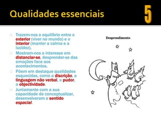    Trazem-nos o equilíbrio entre o
    exterior (viver no mundo) e o
    interior (manter a calma e a
    lucidez).
   Mostram-nos o interesse em
    distanciar-se, desprender-se das
    emoções face aos
    acontecimentos.
   Põem em destaque qualidades
    esquecidas, como a discrição, a
    linguagem não verbal, o pudor,
    a objectividade.
   Juntamente com a sua
    capacidade de conceptualizar,
    desenvolveram o sentido
    espacial.
 