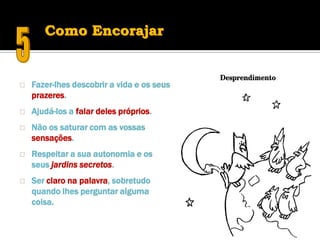 Como Encorajar


   Fazer-lhes descobrir a vida e os seus
    prazeres.
   Ajudá-los a falar deles próprios.
   Não os saturar com as vossas
    sensações.
   Respeitar a sua autonomia e os
    seus jardins secretos.
   Ser claro na palavra, sobretudo
    quando lhes perguntar alguma
    coisa.
 