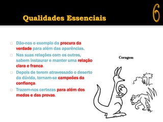 Qualidades Essenciais


   Dão-nos o exemplo da procura da
    verdade para além das aparências.
   Nas suas relações com os outros,
    sabem instaurar e manter uma relação
    clara e franca.
   Depois de terem atravessado o deserto
    da dúvida, tornam-se campeões da
    confiança.
   Trazem-nos certezas para além dos
    medos e das provas.
 