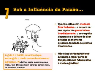 Sob a Influência da Paixão…

                                                      Quando estão com medo de
                                                       ficar fechados… e entram na
                                                       sua espiral de querer tudo e
                                                       imediatamente, o seu espírito
                                                       dispersa-se e deixam de tirar
                                                       proveito do momento
                                                       presente, tornando-se eternos
                                                       insatisfeitos.

                                                      Não estou verdadeiramente
A gula é o hábito emocional que
                                                       presente a maior parte do
estrangula o medo concentrando-se no
                                                       tempo; estou no futuro e isso
agradável. Nada lhes basta, querem sempre              é muito agradável.
mais… têm dificuldade em parar de comer, de rir,
de encadear prazeres.
 