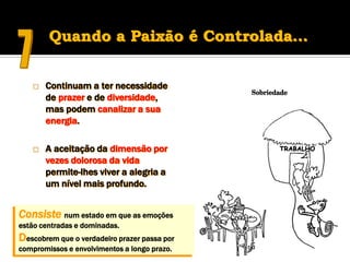 Quando a Paixão é Controlada…


      Continuam a ter necessidade
       de prazer e de diversidade,
       mas podem canalizar a sua
       energia.

      A aceitação da dimensão por
       vezes dolorosa da vida
       permite-lhes viver a alegria a
       um nível mais profundo.


Consiste num estado em que as emoções
estão centradas e dominadas.
Descobrem que o verdadeiro prazer passa por
compromissos e envolvimentos a longo prazo.
 