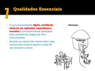 Qualidades Essenciais


   A sua personalidade ligeira, sorridente,
    cheia de sol, optimista, espontânea e
    inventiva é particularmente apreciada
    pela centelha da alegria de viver
    comunicativa.
   Quando as coisas não correm bem, eles
    encontrarão mesmo assim o meio de
    vos levantar o moral.
 
