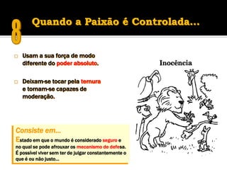 Quando a Paixão é Controlada…


   Usam a sua força de modo
    diferente do poder absoluto.

   Deixam-se tocar pela ternura
    e tornam-se capazes de
    moderação.




Consiste em…
Estado em que o mundo é considerado seguro e
no qual se pode afrouxar os mecanismo de defesa.
É possível viver sem ter de julgar constantemente o
que é ou não justo…
 