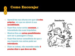 Como Encorajar


   Apreciá-los nas alturas em que são eles
    próprios, em que se abrem à sua
    sensibilidade.
   Fazer-lhes notar certos excessos, a
    intensidade das suas impulsões.
   Mostrar-lhes as outras possibilidades
    sem ser a passagem à força.
   Fazer-lhes tomar consciência de que o
    seu impacto nos outros pode ser
    intimidante.
   Dizer as coisas, não esconder nada: é
    preciso dizer o que deve ser dito.
 