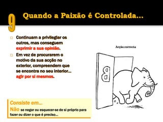 Quando a Paixão é Controlada…

   Continuam a privilegiar os
    outros, mas conseguem
    exprimir a sua opinião.
   Em vez de procurarem o
    motivo da sua acção no
    exterior, compreendem que
    se encontra no seu interior…
    agir por si mesmos.




Consiste em…
Não se negar ou esquecer-se de si próprio para
fazer ou dizer o que é preciso…
 