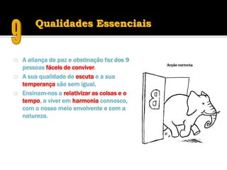 Qualidades Essenciais


   A aliança de paz e obstinação faz dos 9
    pessoas fáceis de conviver.
   A sua qualidade de escuta e a sua
    temperança são sem igual.
   Ensinam-nos a relativizar as coisas e o
    tempo, a viver em harmonia connosco,
    com o nosso meio envolvente e com a
    natureza.
 