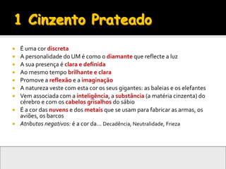    É uma cor discreta
   A personalidade do UM é como o diamante que reflecte a luz
   A sua presença é clara e definida
   Ao mesmo tempo brilhante e clara
   Promove a reflexão e a imaginação
   A natureza veste com esta cor os seus gigantes: as baleias e os elefantes
   Vem associada com a inteligência, a substância (a matéria cinzenta) do
    cérebro e com os cabelos grisalhos do sábio
   É a cor das nuvens e dos metais que se usam para fabricar as armas, os
    aviões, os barcos
   Atributos negativos: é a cor da… Decadência, Neutralidade, Frieza
 