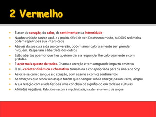    É a cor do coração, do calor, do sentimento e da intensidade
   Na obscuridade parece azul, e é muito difícil de ver. Do mesmo modo, os DOIS redimidos
    podem repelir pela sua intensidade
   Através da sua cura e da sua conversão, podem amar calorosamente sem prender
    ninguém. Respeitam a liberdade dos outros
   Estão abertos ao amor que lhes queiram dar e a responder-lhe calorosamente e com
    gratidão
   É a cor mais quente de todas. Chama a atenção e tem um grande impacto emotivo
   O seu carácter dinâmico e chamativo tornam-na a cor apropriada para os sinais de Stop
   Associa-se com o sangue e o coração, com a carne e com os sentimentos
   As emoções que evoca são as que fazem que o sangue suba à cabeça: paixão, raiva, alegria
   A sua relação com a vida fez dela uma cor cheia de significado em todas as culturas
   Atributos negativos: Relaciona-se com a impulsividade, ira, derramamento de sangue
 