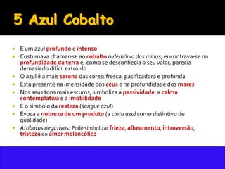    É um azul profundo e intenso
   Costumava chamar-se ao cobalto o demónio das minas; encontrava-se na
    profundidade da terra e, como se desconhecia o seu valor, parecia
    demasiado difícil extrai-lo
   O azul é a mais serena das cores: fresca, pacificadora e profunda
   Está presente na imensidade dos céus e na profundidade dos mares
   Nos seus tons mais escuros, simboliza a passividade, a calma
    contemplativa e a imobilidade
   É o símbolo da realeza (sangue azul)
   Evoca a nobreza de um produto (a cinta azul como distintivo de
    qualidade)
   Atributos negativos: Pode simbolizar frieza, alheamento, introversão,
    tristeza ou amor melancólico
 