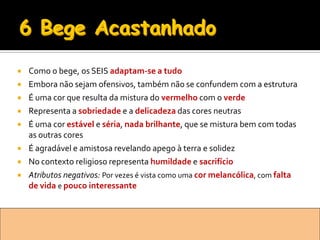    Como o bege, os SEIS adaptam-se a tudo
   Embora não sejam ofensivos, também não se confundem com a estrutura
   É uma cor que resulta da mistura do vermelho com o verde
   Representa a sobriedade e a delicadeza das cores neutras
   É uma cor estável e séria, nada brilhante, que se mistura bem com todas
    as outras cores
   É agradável e amistosa revelando apego à terra e solidez
   No contexto religioso representa humildade e sacrifício
   Atributos negativos: Por vezes é vista como uma cor melancólica, com falta
    de vida e pouco interessante
 