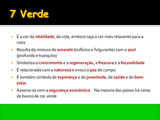    É a cor da vitalidade, da vida, embora seja a cor mais relaxante para a
    vista
   Resulta da mistura do amarelo (eufórico e fulgurante) com o azul
    (profundo e tranquilo)
   Simboliza o crescimento e a regeneração, a frescura e a fecundidade
   É relacionada com a natureza e evoca a paz do campo
   É também símbolo de esperança e de juventude, de saúde e de bem-
    estar
   Associa-se com a segurança económica – Na maioria dos países há notas
    de banco de cor verde
 