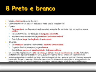    São os extremos da gama das cores
   Os OITO também são pessoas do tudo ou nada. São as cores sem cor.
   O preto:
     É a negação da cor. Representa a obscuridade absoluta. Do ponto de vista perceptivo, sugere
        solidez
     No século XVI era a cor da roupa da burguesia calvinista.
     Hoje exprime a necessidade de protesto da juventude radical
     É símbolo de força, de elegância, de autoridade
   O branco:
     É a totalidade das cores. Representa a absoluta luminosidade
     Do ponto de vista perceptivo, sugere leveza.
     É símbolo de pureza, de espiritualidade, de transcendência
   Em conjunto: Representam o alfa e o ómega, o bem e o mal, o nascimento e a morte. Reflectem
    perfeitamente a personalidade dos OITO, que privilegiam a clareza e recusam o compromisso
   Atributos negativos: O medo à cor negra é instintivo pois recorda a morte e o luto. O branco tem uma
    conotação abstracta e evoca a frialdade e a monotonia. Quase todos as palavras acompanhadas da
    palavra negro têm um sentido negativo: lista negra, mercado negro, situação negra, nódoa negra.
 