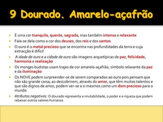    É uma cor tranquila, quente, sagrada, mas também intensa e relaxante
   Fala-se dela como a cor dos deuses, dos reis e dos santos
   O ouro é o metal precioso que se encontra nas profundidades da terra e cuja
    extracção é difícil
   A idade de ouro e a cidade de ouro são imagens arquetípicas de paz, felicidade,
    harmonia e realização
   Os monges budistas usam trajes de cor amarelo-açafrão, símbolo relaxante da paz
    e da iluminação
   Os NOVE podem surpreender-se de serem comparados ao ouro pois pensam que
    não são grande coisa; ao descobrirem, através do amor, que têm muitos talentos e
    que são dignos de amor, podem ver-se a si mesmos como um dom precioso para o
    mundo
   Atributos negativos: O dourado representa a imutabilidade, o poder e a riqueza que podem
    rebaixar outros valores humanos
 