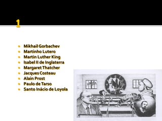    Mikhail Gorbachev
   Martinho Lutero
   Martin Luther King
   Isabel II de Inglaterra
   Margaret Thatcher
   Jacques Costeau
   Alain Prost
   Paulo de Tarso
   Santo Inácio de Loyola
 