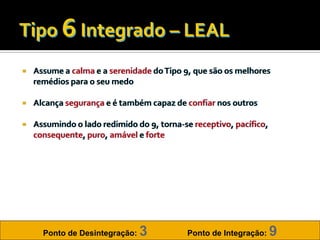    Assume a calma e a serenidade do Tipo 9, que são os melhores
    remédios para o seu medo

   Alcança segurança e é também capaz de confiar nos outros

   Assumindo o lado redimido do 9, torna-se receptivo, pacífico,
    consequente, puro, amável e forte




      Ponto de Desintegração:   3           Ponto de Integração:    9
 