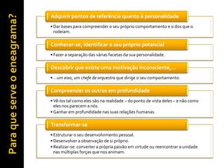 Adquirir pontos de referência quanto à personalidade
• Dar bases para compreender o seu próprio comportamento e o dos que o
  rodeiam.

Conhecer-se, identificar o seu próprio potencial
• Fazer a separação das várias facetas da sua personalidade.

Descobrir que existe uma motivação inconsciente,…
• …um eixo, um chefe de orquestra que dirige o seu comportamento.

Compreender os outros em profundidade
• Vê-los tal como eles são na realidade – do ponto de vista deles – e não como
  eles nos parecem a nós.
• Ganhar em profundidade nas suas relações humanas.

Transformar-se
• Estruturar o seu desenvolvimento pessoal.
• Desenvolver a observação de si próprio.
• Realizar-se: converter a própria paixão em virtude ou reencontrar a unidade
  nas múltiplas forças que nos animam.
 