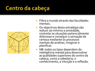  Filtra o mundo através das faculdades
  mentais.
 Os objectivos desta estratégia são
  reduzir ao mínimo a ansiedade,
  controlar as situações potencialmente
  dolorosas e conseguir a sensação de
  certeza mediante os processos
  mentais de analisar, imaginar e
  planificar.
 NB: todos os tipos dependem da
  inteligência mental para desenvolver
  as qualidades superiores do centro da
  cabeça, como a sabedoria, o
  conhecimento, a intuição e a reflexão.
 