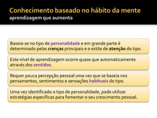 Baseia-se no tipo de personalidade e em grande parte é
determinado pelas crenças principais e o estilo de atenção do tipo.

Este nível de aprendizagem ocorre quase que automaticamente
através dos sentidos.

Requer pouca percepção pessoal uma vez que se baseia nos
pensamentos, sentimentos e sensações habituais do tipo.

Uma vez identificado o tipo de personalidade, pode utilizar
estratégias específicas para fomentar o seu crescimento pessoal.
 