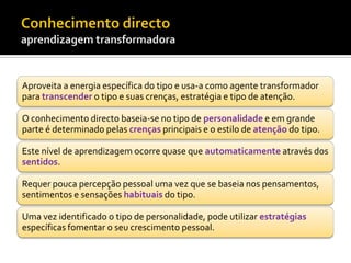 Aproveita a energia específica do tipo e usa-a como agente transformador
para transcender o tipo e suas crenças, estratégia e tipo de atenção.

O conhecimento directo baseia-se no tipo de personalidade e em grande
parte é determinado pelas crenças principais e o estilo de atenção do tipo.

Este nível de aprendizagem ocorre quase que automaticamente através dos
sentidos.

Requer pouca percepção pessoal uma vez que se baseia nos pensamentos,
sentimentos e sensações habituais do tipo.

Uma vez identificado o tipo de personalidade, pode utilizar estratégias
específicas fomentar o seu crescimento pessoal.
 