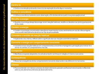 Centra-te
 • Centra a tua atenção praticando o exercício da respiração durante alguns momentos.

Cultiva a consciência
 • Cultiva a consciência mediante a auto-observação, a fim de descobrires qual é a tua preocupação actual.

Recolhe a energia
 • Quando a tua energia deseje descarregar-se em reacções habituais, recolhe-a e devolve-a ao centro gravitacional
   do teu corpo.

Contém a energia
 • Contém a tua energia concentrando a atenção em experimentar os teus sentimentos em vez de a descarregares
   como sucede habitualmente devido ao teu tipo de personalidade.

Considera o sentido da reacção habitual
 • Explorando o teu interior, reflecte sobre o significado das tuas reacções automáticas habituais.

Converte a energia em comportamento consciente
 • Converte as tuas reacções habituais em comportamentos conscientes empregando a percepção para motivar-te e
   animar-te a tentar um comportamento mais são.

Compaixão
 • Manifesta compaixão adoptando uma atitude amável e carinhosa em relação a ti mesmo e aos outros.

Consequências
 • Pensa nas consequências do teu comportamento consciente observando o seu efeito em ti e nos outros.

Clareza
 • Procura entender com clareza o processo do desenvolvimento pessoal e profissional interiorizando e reflectindo
   sobre os oito elementos anteriores do desenvolvimento.
 