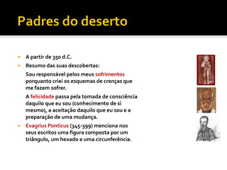    A partir de 350 d.C.
   Resumo das suas descobertas:
-   Sou responsável pelos meus sofrimentos
    porquanto criei os esquemas de crenças que
    me fazem sofrer.
-   A felicidade passa pela tomada de consciência
    daquilo que eu sou (conhecimento de si
    mesmo), a aceitação daquilo que eu sou e a
    preparação de uma mudança.
   Evagrius Ponticus (345-399) menciona nos
    seus escritos uma figura composta por um
    triângulo, um hexado e uma circunferência.
 
