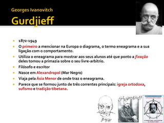    1872-1949
   O primeiro a mencionar na Europa o diagrama, o termo eneagrama e a sua
    ligação com o comportamento.
   Utiliza o eneagrama para mostrar aos seus alunos até que ponto a fixação
    deles tomou a primazia sobre o seu livre-arbítrio.
   Filósofo e escritor
   Nasce em Alexandropol (Mar Negro)
   Viaja pela Ásia Menor de onde traz o eneagrama.
   Parece que se formou junto de três correntes principais: igreja ortodoxa,
    sufismo e tradição tibetana.
 