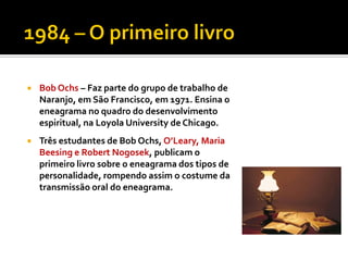    Bob Ochs – Faz parte do grupo de trabalho de
    Naranjo, em São Francisco, em 1971. Ensina o
    eneagrama no quadro do desenvolvimento
    espiritual, na Loyola University de Chicago.
   Três estudantes de Bob Ochs, O’Leary, Maria
    Beesing e Robert Nogosek, publicam o
    primeiro livro sobre o eneagrama dos tipos de
    personalidade, rompendo assim o costume da
    transmissão oral do eneagrama.
 