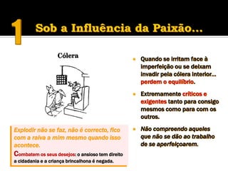    Quando se irritam face à
                                                      imperfeição ou se deixam
                                                      invadir pela cólera interior…
                                                      perdem o equilíbrio.
                                                     Extremamente críticos e
                                                      exigentes tanto para consigo
                                                      mesmos como para com os
                                                      outros.

Explodir não se faz, não é correcto, fico            Não compreendo aqueles
com a raiva a mim mesmo quando isso                   que não se dão ao trabalho
acontece.                                             de se aperfeiçoarem.
Combatem os seus desejos: o ansioso tem direito
a cidadania e a criança brincalhona é negada.
 