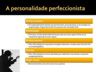 Perfeccionismo
 • É exageradamente atenta aos pormenores, aos processos, à arrumação e à
   organização, frequentemente em prejuízo do resultado final.
Obstinação
 • Teimosa, insiste obstinadamente para que as coisas sejam feitas à sua
   maneira e segundo as suas regras.
Frieza racional
 • Tem dificuldade em expressar emoções calorosas: muitas vezes formal, fria
   e constrangedora.
Dúvida
 • Tem dificuldade em tomar decisões por medo de errar, hesita e raciocina
   exageradamente.
Rigor moral
 • Extremamente consciencioso e escrupuloso.
 